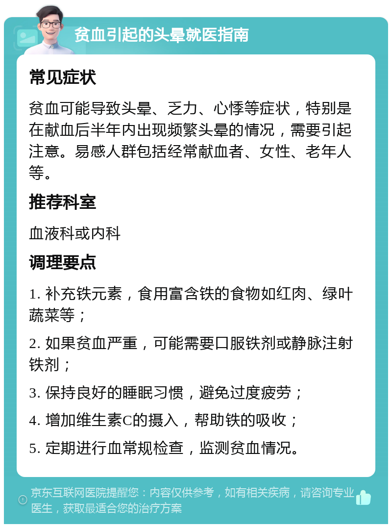 贫血引起的头晕就医指南 常见症状 贫血可能导致头晕、乏力、心悸等症状，特别是在献血后半年内出现频繁头晕的情况，需要引起注意。易感人群包括经常献血者、女性、老年人等。 推荐科室 血液科或内科 调理要点 1. 补充铁元素，食用富含铁的食物如红肉、绿叶蔬菜等； 2. 如果贫血严重，可能需要口服铁剂或静脉注射铁剂； 3. 保持良好的睡眠习惯，避免过度疲劳； 4. 增加维生素C的摄入，帮助铁的吸收； 5. 定期进行血常规检查，监测贫血情况。