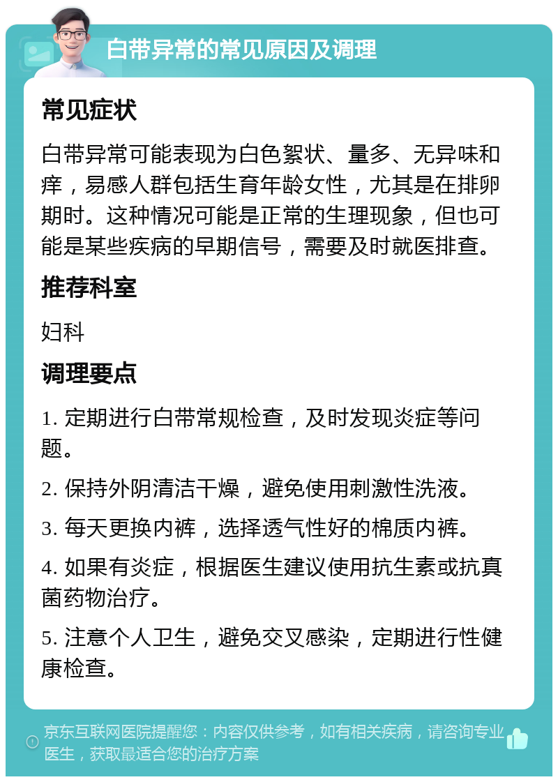 白带异常的常见原因及调理 常见症状 白带异常可能表现为白色絮状、量多、无异味和痒，易感人群包括生育年龄女性，尤其是在排卵期时。这种情况可能是正常的生理现象，但也可能是某些疾病的早期信号，需要及时就医排查。 推荐科室 妇科 调理要点 1. 定期进行白带常规检查，及时发现炎症等问题。 2. 保持外阴清洁干燥，避免使用刺激性洗液。 3. 每天更换内裤，选择透气性好的棉质内裤。 4. 如果有炎症，根据医生建议使用抗生素或抗真菌药物治疗。 5. 注意个人卫生，避免交叉感染，定期进行性健康检查。