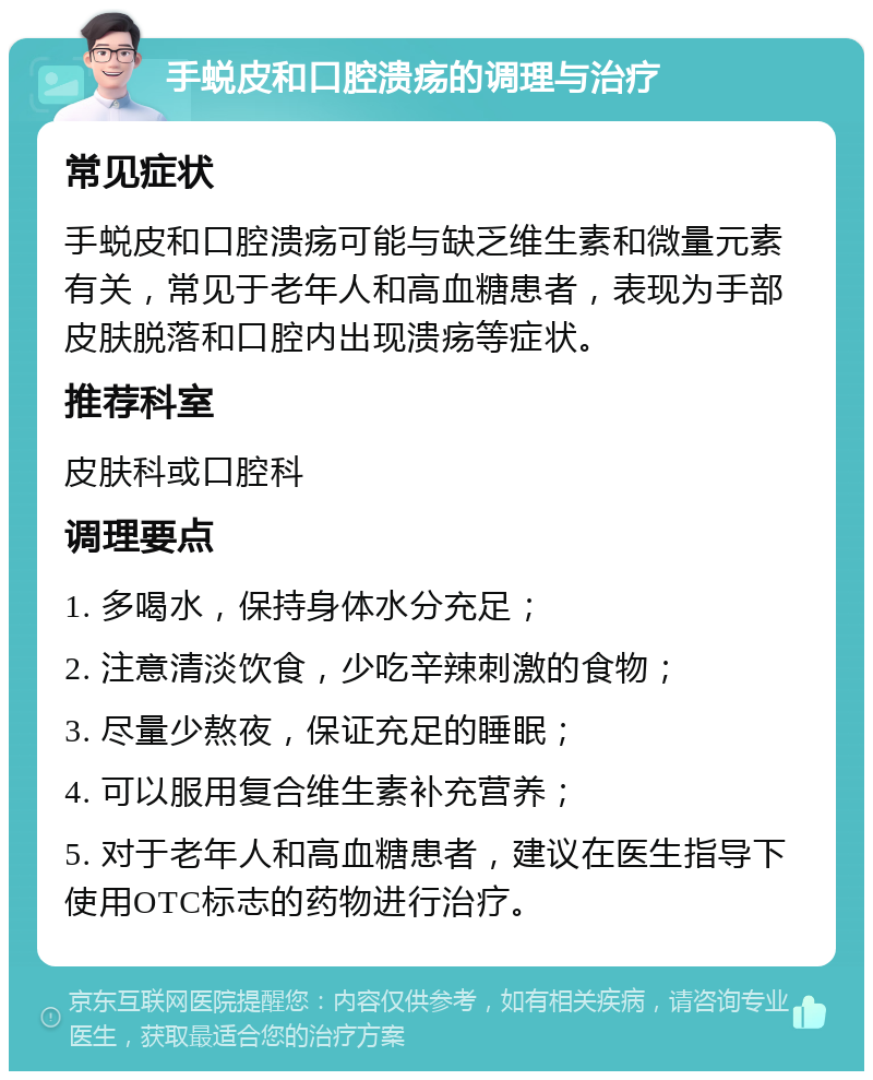 手蜕皮和口腔溃疡的调理与治疗 常见症状 手蜕皮和口腔溃疡可能与缺乏维生素和微量元素有关，常见于老年人和高血糖患者，表现为手部皮肤脱落和口腔内出现溃疡等症状。 推荐科室 皮肤科或口腔科 调理要点 1. 多喝水，保持身体水分充足； 2. 注意清淡饮食，少吃辛辣刺激的食物； 3. 尽量少熬夜，保证充足的睡眠； 4. 可以服用复合维生素补充营养； 5. 对于老年人和高血糖患者，建议在医生指导下使用OTC标志的药物进行治疗。