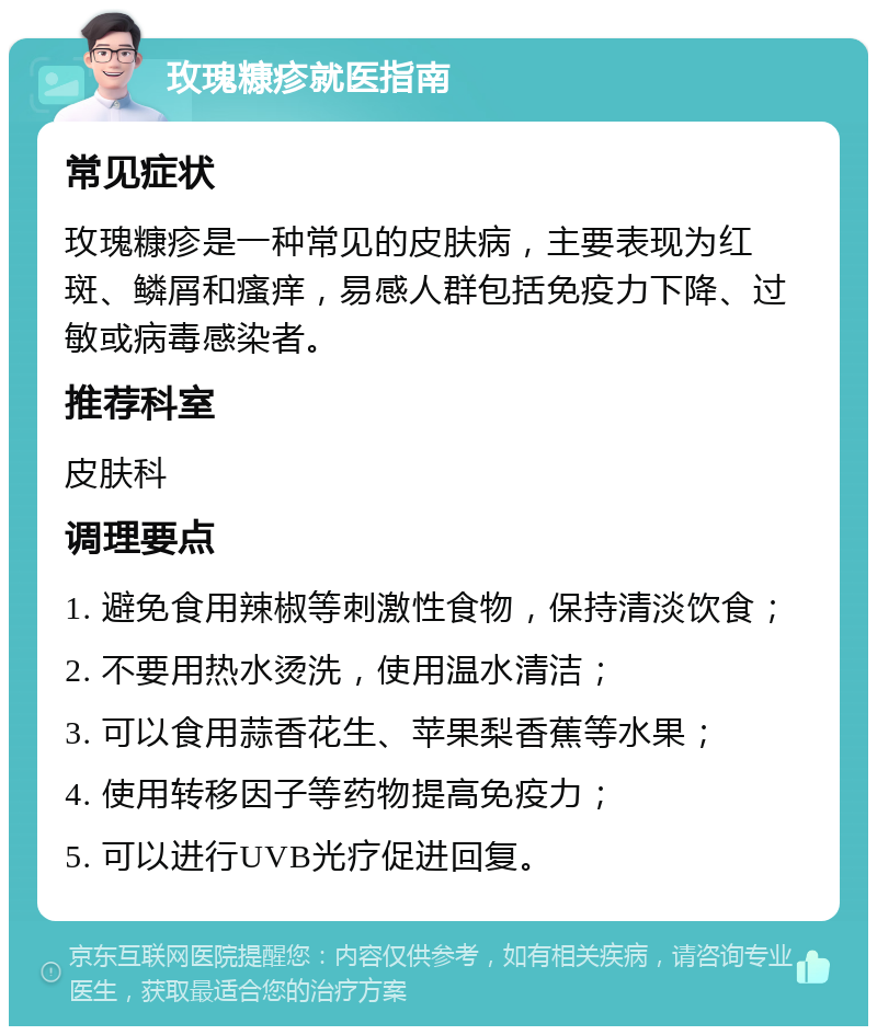 玫瑰糠疹就医指南 常见症状 玫瑰糠疹是一种常见的皮肤病，主要表现为红斑、鳞屑和瘙痒，易感人群包括免疫力下降、过敏或病毒感染者。 推荐科室 皮肤科 调理要点 1. 避免食用辣椒等刺激性食物，保持清淡饮食； 2. 不要用热水烫洗，使用温水清洁； 3. 可以食用蒜香花生、苹果梨香蕉等水果； 4. 使用转移因子等药物提高免疫力； 5. 可以进行UVB光疗促进回复。