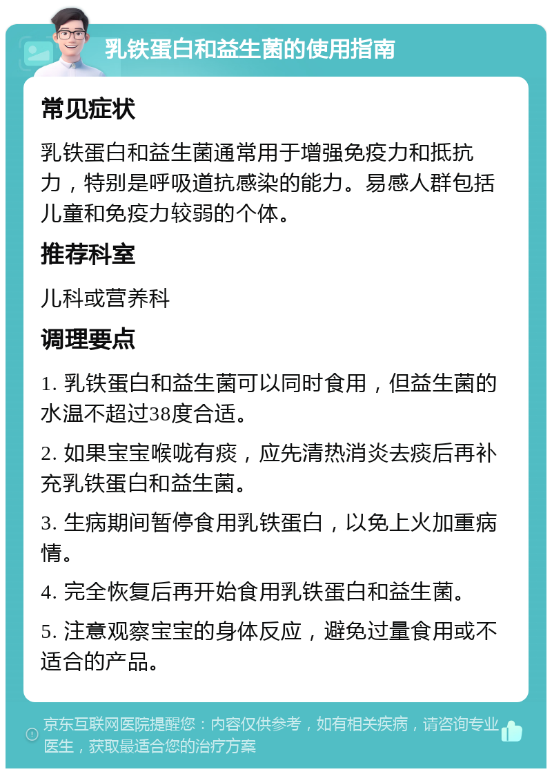 乳铁蛋白和益生菌的使用指南 常见症状 乳铁蛋白和益生菌通常用于增强免疫力和抵抗力，特别是呼吸道抗感染的能力。易感人群包括儿童和免疫力较弱的个体。 推荐科室 儿科或营养科 调理要点 1. 乳铁蛋白和益生菌可以同时食用，但益生菌的水温不超过38度合适。 2. 如果宝宝喉咙有痰，应先清热消炎去痰后再补充乳铁蛋白和益生菌。 3. 生病期间暂停食用乳铁蛋白，以免上火加重病情。 4. 完全恢复后再开始食用乳铁蛋白和益生菌。 5. 注意观察宝宝的身体反应，避免过量食用或不适合的产品。