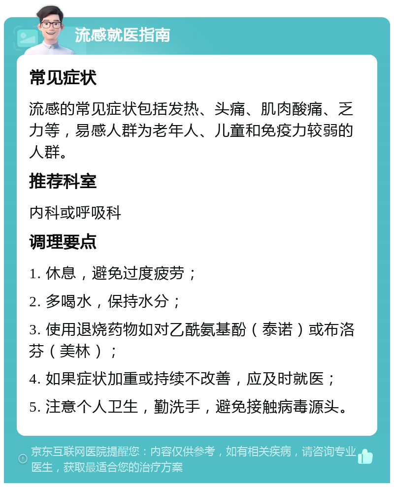 流感就医指南 常见症状 流感的常见症状包括发热、头痛、肌肉酸痛、乏力等，易感人群为老年人、儿童和免疫力较弱的人群。 推荐科室 内科或呼吸科 调理要点 1. 休息，避免过度疲劳； 2. 多喝水，保持水分； 3. 使用退烧药物如对乙酰氨基酚（泰诺）或布洛芬（美林）； 4. 如果症状加重或持续不改善，应及时就医； 5. 注意个人卫生，勤洗手，避免接触病毒源头。