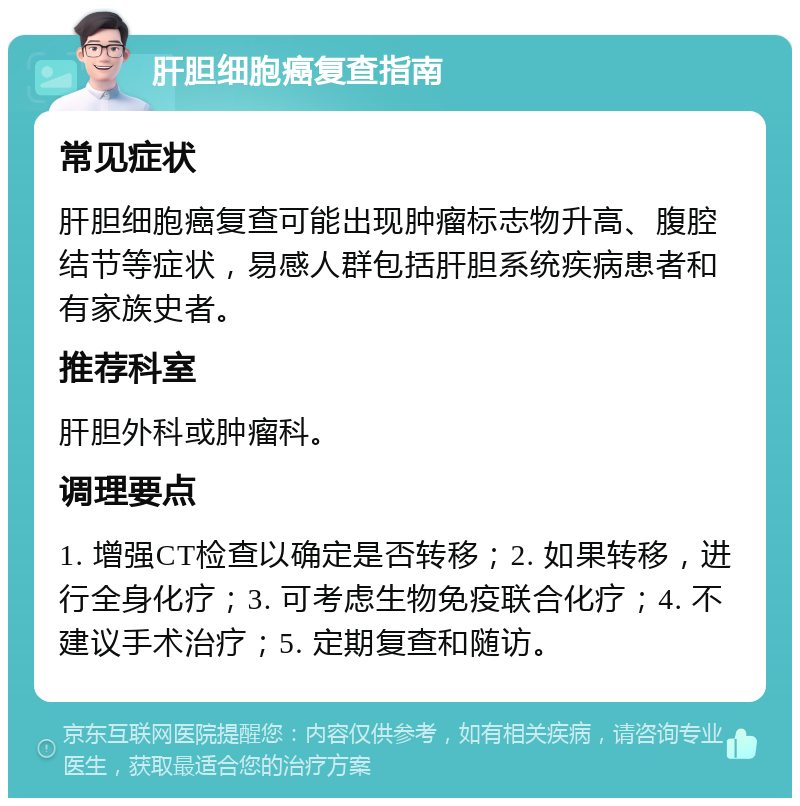 肝胆细胞癌复查指南 常见症状 肝胆细胞癌复查可能出现肿瘤标志物升高、腹腔结节等症状，易感人群包括肝胆系统疾病患者和有家族史者。 推荐科室 肝胆外科或肿瘤科。 调理要点 1. 增强CT检查以确定是否转移；2. 如果转移，进行全身化疗；3. 可考虑生物免疫联合化疗；4. 不建议手术治疗；5. 定期复查和随访。