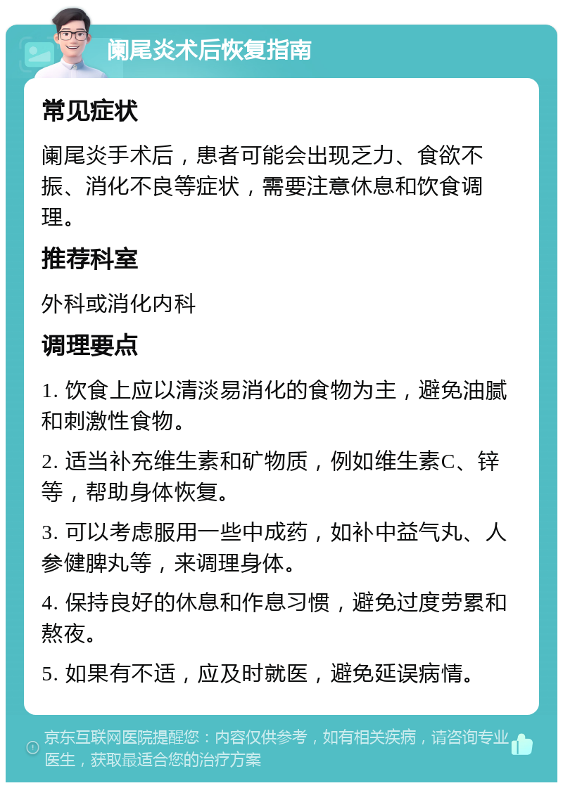 阑尾炎术后恢复指南 常见症状 阑尾炎手术后，患者可能会出现乏力、食欲不振、消化不良等症状，需要注意休息和饮食调理。 推荐科室 外科或消化内科 调理要点 1. 饮食上应以清淡易消化的食物为主，避免油腻和刺激性食物。 2. 适当补充维生素和矿物质，例如维生素C、锌等，帮助身体恢复。 3. 可以考虑服用一些中成药，如补中益气丸、人参健脾丸等，来调理身体。 4. 保持良好的休息和作息习惯，避免过度劳累和熬夜。 5. 如果有不适，应及时就医，避免延误病情。