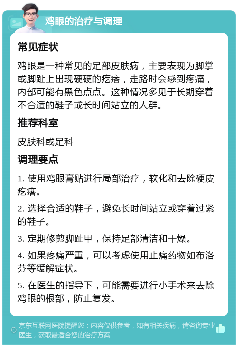 鸡眼的治疗与调理 常见症状 鸡眼是一种常见的足部皮肤病，主要表现为脚掌或脚趾上出现硬硬的疙瘩，走路时会感到疼痛，内部可能有黑色点点。这种情况多见于长期穿着不合适的鞋子或长时间站立的人群。 推荐科室 皮肤科或足科 调理要点 1. 使用鸡眼膏贴进行局部治疗，软化和去除硬皮疙瘩。 2. 选择合适的鞋子，避免长时间站立或穿着过紧的鞋子。 3. 定期修剪脚趾甲，保持足部清洁和干燥。 4. 如果疼痛严重，可以考虑使用止痛药物如布洛芬等缓解症状。 5. 在医生的指导下，可能需要进行小手术来去除鸡眼的根部，防止复发。