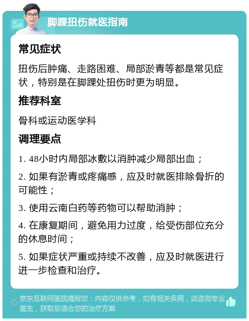 脚踝扭伤就医指南 常见症状 扭伤后肿痛、走路困难、局部淤青等都是常见症状，特别是在脚踝处扭伤时更为明显。 推荐科室 骨科或运动医学科 调理要点 1. 48小时内局部冰敷以消肿减少局部出血； 2. 如果有淤青或疼痛感，应及时就医排除骨折的可能性； 3. 使用云南白药等药物可以帮助消肿； 4. 在康复期间，避免用力过度，给受伤部位充分的休息时间； 5. 如果症状严重或持续不改善，应及时就医进行进一步检查和治疗。