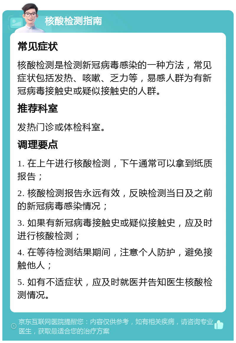 核酸检测指南 常见症状 核酸检测是检测新冠病毒感染的一种方法，常见症状包括发热、咳嗽、乏力等，易感人群为有新冠病毒接触史或疑似接触史的人群。 推荐科室 发热门诊或体检科室。 调理要点 1. 在上午进行核酸检测，下午通常可以拿到纸质报告； 2. 核酸检测报告永远有效，反映检测当日及之前的新冠病毒感染情况； 3. 如果有新冠病毒接触史或疑似接触史，应及时进行核酸检测； 4. 在等待检测结果期间，注意个人防护，避免接触他人； 5. 如有不适症状，应及时就医并告知医生核酸检测情况。