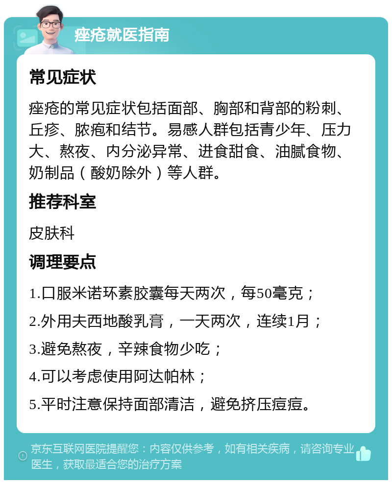 痤疮就医指南 常见症状 痤疮的常见症状包括面部、胸部和背部的粉刺、丘疹、脓疱和结节。易感人群包括青少年、压力大、熬夜、内分泌异常、进食甜食、油腻食物、奶制品（酸奶除外）等人群。 推荐科室 皮肤科 调理要点 1.口服米诺环素胶囊每天两次，每50毫克； 2.外用夫西地酸乳膏，一天两次，连续1月； 3.避免熬夜，辛辣食物少吃； 4.可以考虑使用阿达帕林； 5.平时注意保持面部清洁，避免挤压痘痘。