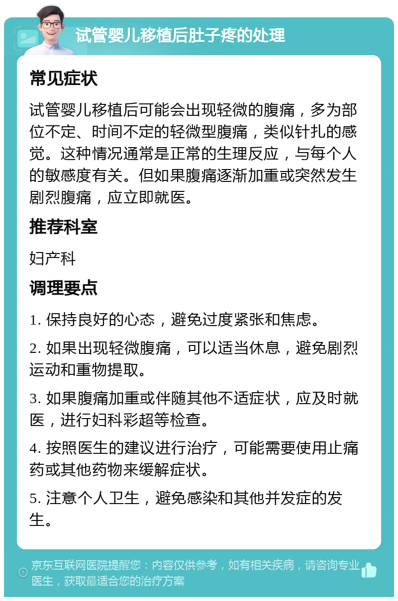 试管婴儿移植后肚子疼的处理 常见症状 试管婴儿移植后可能会出现轻微的腹痛，多为部位不定、时间不定的轻微型腹痛，类似针扎的感觉。这种情况通常是正常的生理反应，与每个人的敏感度有关。但如果腹痛逐渐加重或突然发生剧烈腹痛，应立即就医。 推荐科室 妇产科 调理要点 1. 保持良好的心态，避免过度紧张和焦虑。 2. 如果出现轻微腹痛，可以适当休息，避免剧烈运动和重物提取。 3. 如果腹痛加重或伴随其他不适症状，应及时就医，进行妇科彩超等检查。 4. 按照医生的建议进行治疗，可能需要使用止痛药或其他药物来缓解症状。 5. 注意个人卫生，避免感染和其他并发症的发生。