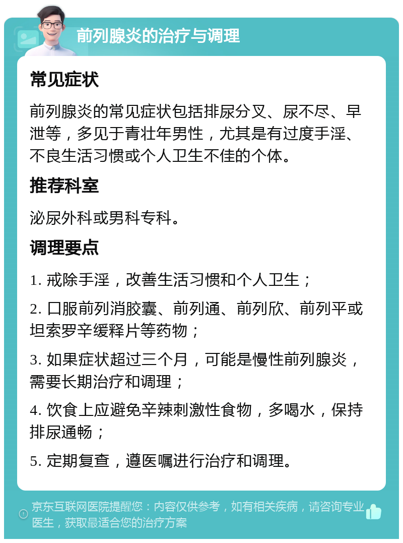 前列腺炎的治疗与调理 常见症状 前列腺炎的常见症状包括排尿分叉、尿不尽、早泄等，多见于青壮年男性，尤其是有过度手淫、不良生活习惯或个人卫生不佳的个体。 推荐科室 泌尿外科或男科专科。 调理要点 1. 戒除手淫，改善生活习惯和个人卫生； 2. 口服前列消胶囊、前列通、前列欣、前列平或坦索罗辛缓释片等药物； 3. 如果症状超过三个月，可能是慢性前列腺炎，需要长期治疗和调理； 4. 饮食上应避免辛辣刺激性食物，多喝水，保持排尿通畅； 5. 定期复查，遵医嘱进行治疗和调理。