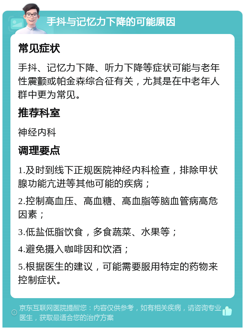 手抖与记忆力下降的可能原因 常见症状 手抖、记忆力下降、听力下降等症状可能与老年性震颤或帕金森综合征有关，尤其是在中老年人群中更为常见。 推荐科室 神经内科 调理要点 1.及时到线下正规医院神经内科检查，排除甲状腺功能亢进等其他可能的疾病； 2.控制高血压、高血糖、高血脂等脑血管病高危因素； 3.低盐低脂饮食，多食蔬菜、水果等； 4.避免摄入咖啡因和饮酒； 5.根据医生的建议，可能需要服用特定的药物来控制症状。