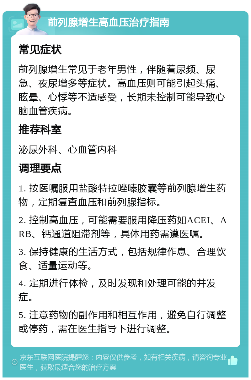 前列腺增生高血压治疗指南 常见症状 前列腺增生常见于老年男性，伴随着尿频、尿急、夜尿增多等症状。高血压则可能引起头痛、眩晕、心悸等不适感受，长期未控制可能导致心脑血管疾病。 推荐科室 泌尿外科、心血管内科 调理要点 1. 按医嘱服用盐酸特拉唑嗪胶囊等前列腺增生药物，定期复查血压和前列腺指标。 2. 控制高血压，可能需要服用降压药如ACEI、ARB、钙通道阻滞剂等，具体用药需遵医嘱。 3. 保持健康的生活方式，包括规律作息、合理饮食、适量运动等。 4. 定期进行体检，及时发现和处理可能的并发症。 5. 注意药物的副作用和相互作用，避免自行调整或停药，需在医生指导下进行调整。