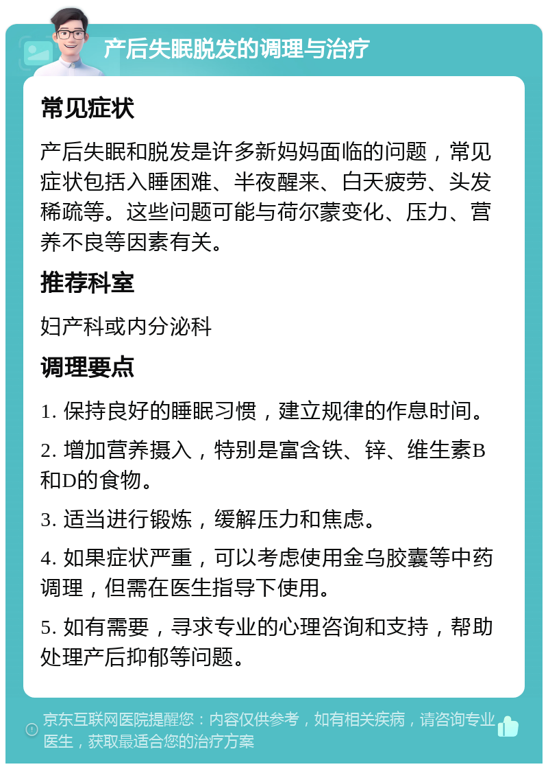 产后失眠脱发的调理与治疗 常见症状 产后失眠和脱发是许多新妈妈面临的问题，常见症状包括入睡困难、半夜醒来、白天疲劳、头发稀疏等。这些问题可能与荷尔蒙变化、压力、营养不良等因素有关。 推荐科室 妇产科或内分泌科 调理要点 1. 保持良好的睡眠习惯，建立规律的作息时间。 2. 增加营养摄入，特别是富含铁、锌、维生素B和D的食物。 3. 适当进行锻炼，缓解压力和焦虑。 4. 如果症状严重，可以考虑使用金乌胶囊等中药调理，但需在医生指导下使用。 5. 如有需要，寻求专业的心理咨询和支持，帮助处理产后抑郁等问题。