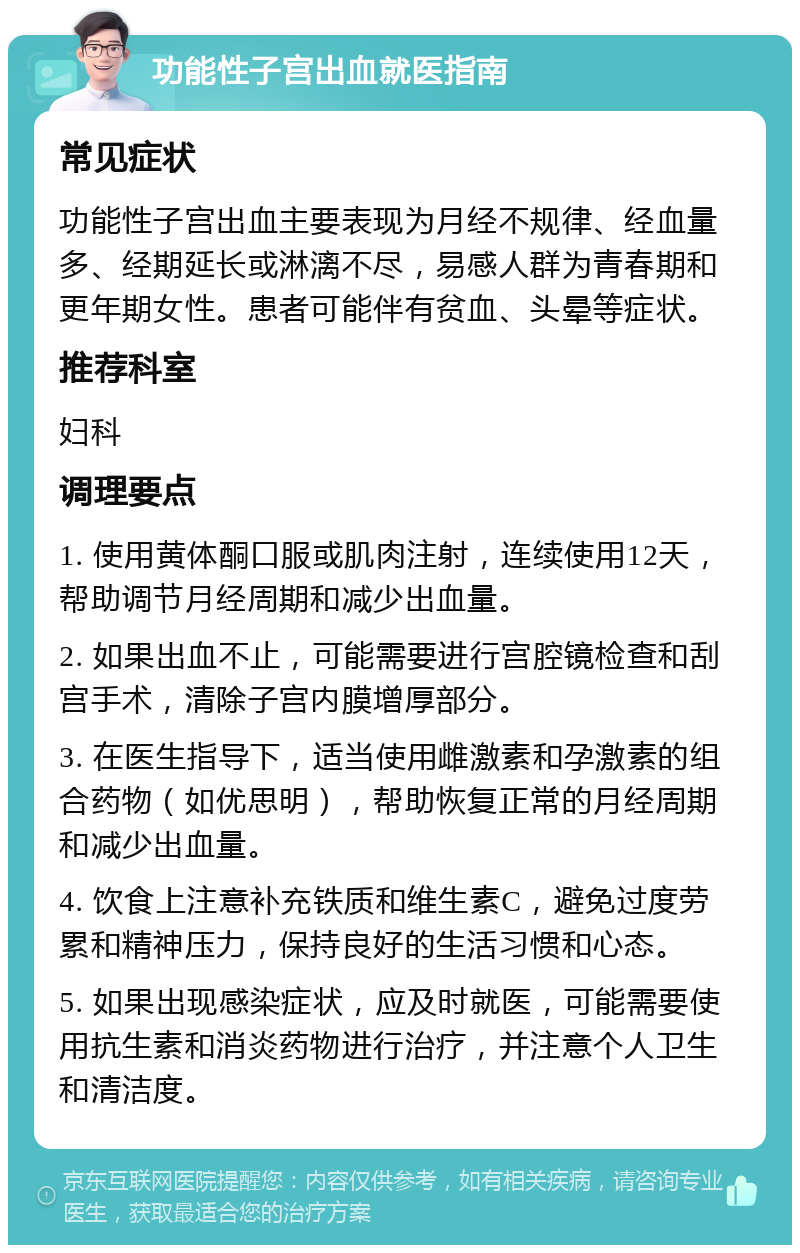 功能性子宫出血就医指南 常见症状 功能性子宫出血主要表现为月经不规律、经血量多、经期延长或淋漓不尽，易感人群为青春期和更年期女性。患者可能伴有贫血、头晕等症状。 推荐科室 妇科 调理要点 1. 使用黄体酮口服或肌肉注射，连续使用12天，帮助调节月经周期和减少出血量。 2. 如果出血不止，可能需要进行宫腔镜检查和刮宫手术，清除子宫内膜增厚部分。 3. 在医生指导下，适当使用雌激素和孕激素的组合药物（如优思明），帮助恢复正常的月经周期和减少出血量。 4. 饮食上注意补充铁质和维生素C，避免过度劳累和精神压力，保持良好的生活习惯和心态。 5. 如果出现感染症状，应及时就医，可能需要使用抗生素和消炎药物进行治疗，并注意个人卫生和清洁度。