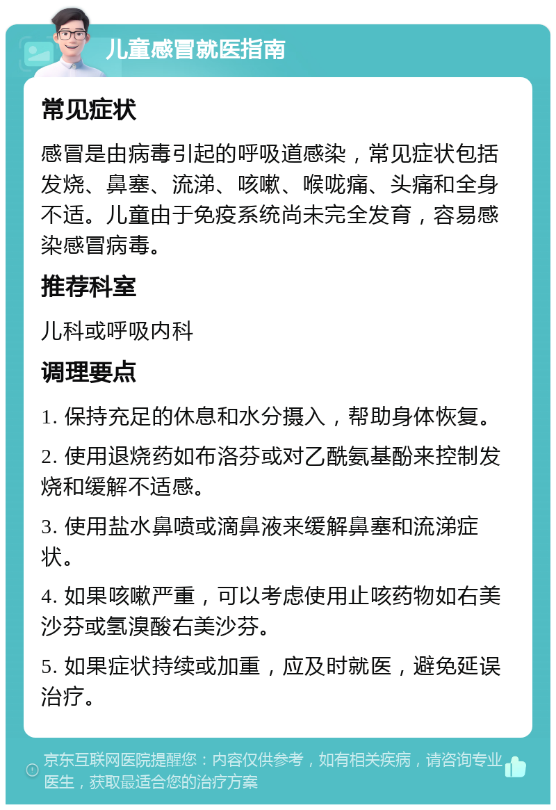 儿童感冒就医指南 常见症状 感冒是由病毒引起的呼吸道感染，常见症状包括发烧、鼻塞、流涕、咳嗽、喉咙痛、头痛和全身不适。儿童由于免疫系统尚未完全发育，容易感染感冒病毒。 推荐科室 儿科或呼吸内科 调理要点 1. 保持充足的休息和水分摄入，帮助身体恢复。 2. 使用退烧药如布洛芬或对乙酰氨基酚来控制发烧和缓解不适感。 3. 使用盐水鼻喷或滴鼻液来缓解鼻塞和流涕症状。 4. 如果咳嗽严重，可以考虑使用止咳药物如右美沙芬或氢溴酸右美沙芬。 5. 如果症状持续或加重，应及时就医，避免延误治疗。