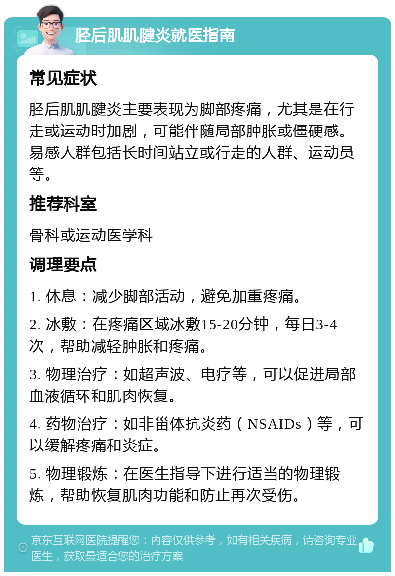 胫后肌肌腱炎就医指南 常见症状 胫后肌肌腱炎主要表现为脚部疼痛，尤其是在行走或运动时加剧，可能伴随局部肿胀或僵硬感。易感人群包括长时间站立或行走的人群、运动员等。 推荐科室 骨科或运动医学科 调理要点 1. 休息：减少脚部活动，避免加重疼痛。 2. 冰敷：在疼痛区域冰敷15-20分钟，每日3-4次，帮助减轻肿胀和疼痛。 3. 物理治疗：如超声波、电疗等，可以促进局部血液循环和肌肉恢复。 4. 药物治疗：如非甾体抗炎药（NSAIDs）等，可以缓解疼痛和炎症。 5. 物理锻炼：在医生指导下进行适当的物理锻炼，帮助恢复肌肉功能和防止再次受伤。