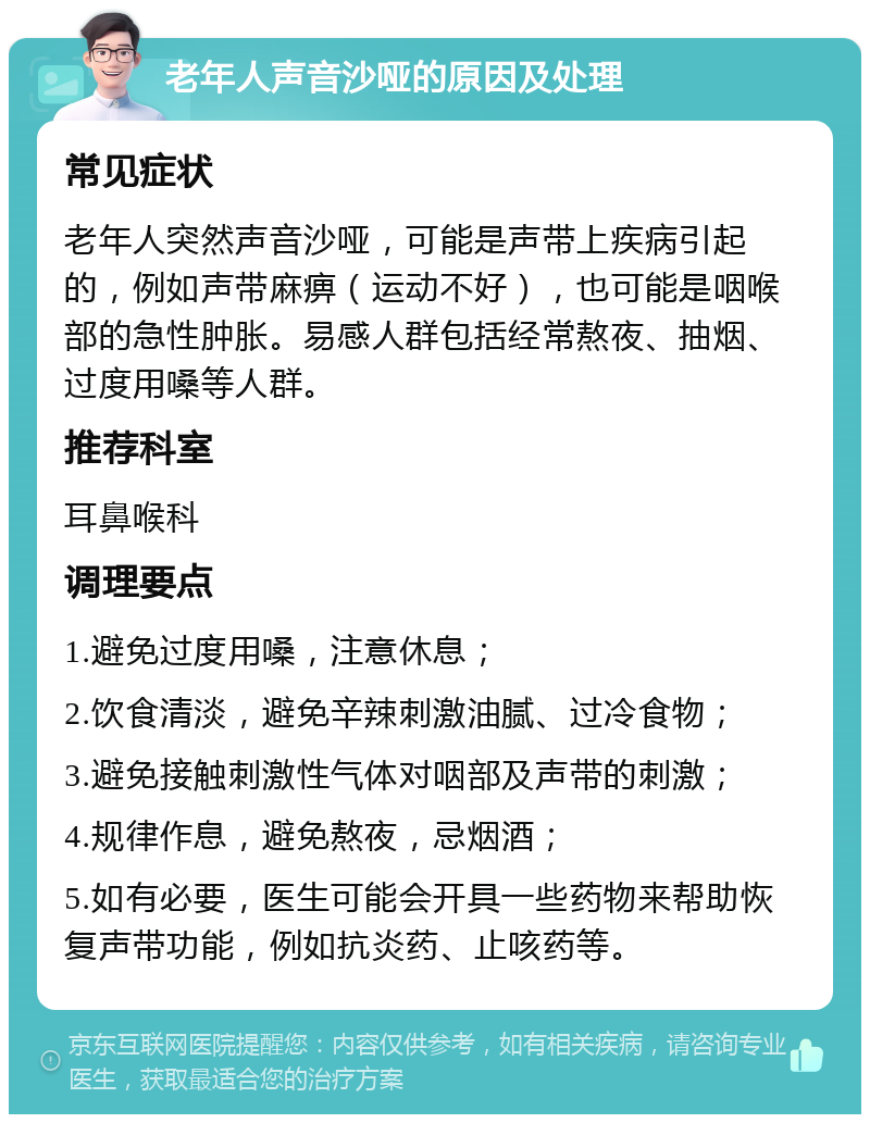 老年人声音沙哑的原因及处理 常见症状 老年人突然声音沙哑，可能是声带上疾病引起的，例如声带麻痹（运动不好），也可能是咽喉部的急性肿胀。易感人群包括经常熬夜、抽烟、过度用嗓等人群。 推荐科室 耳鼻喉科 调理要点 1.避免过度用嗓，注意休息； 2.饮食清淡，避免辛辣刺激油腻、过冷食物； 3.避免接触刺激性气体对咽部及声带的刺激； 4.规律作息，避免熬夜，忌烟酒； 5.如有必要，医生可能会开具一些药物来帮助恢复声带功能，例如抗炎药、止咳药等。