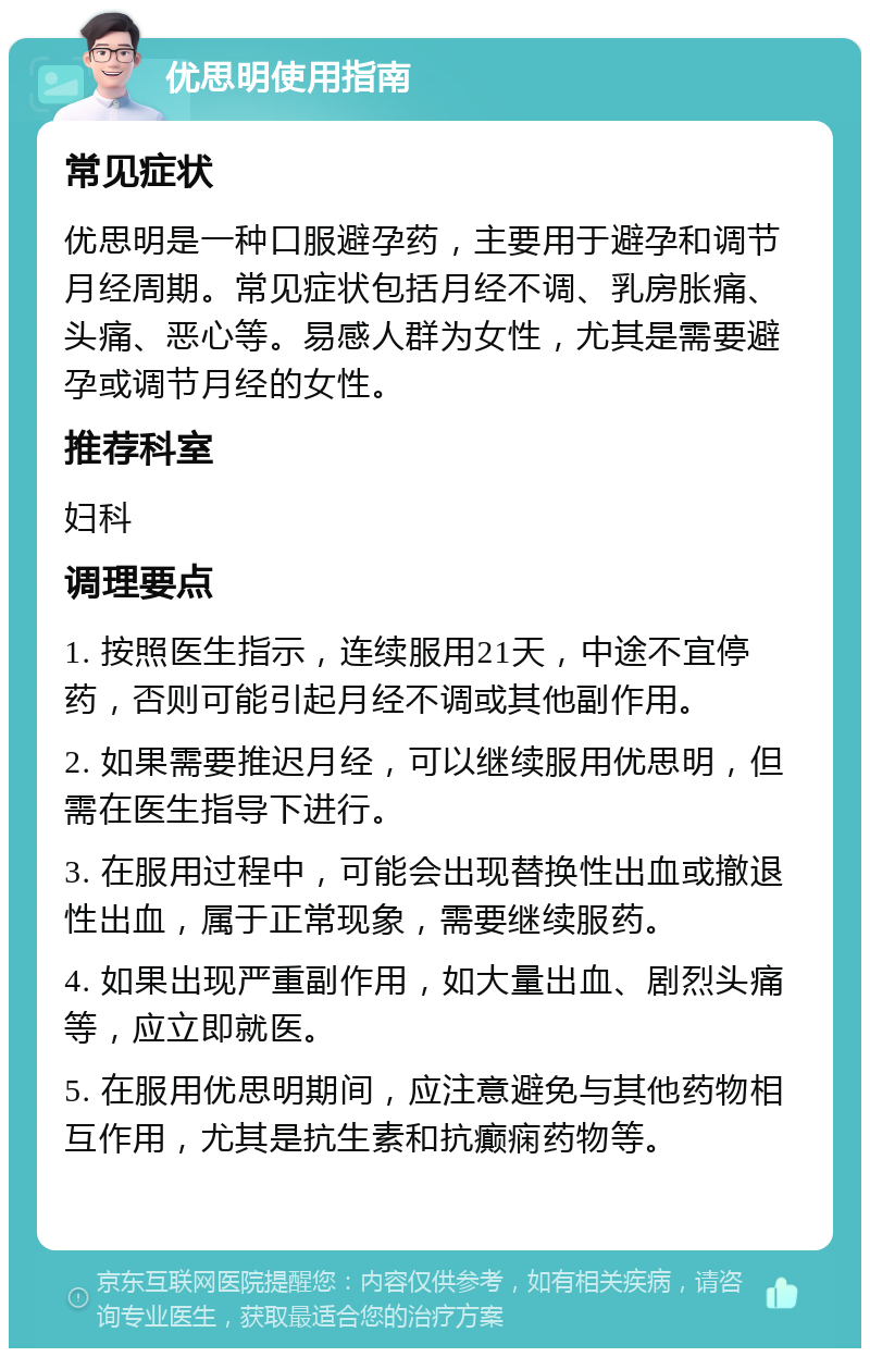 优思明使用指南 常见症状 优思明是一种口服避孕药，主要用于避孕和调节月经周期。常见症状包括月经不调、乳房胀痛、头痛、恶心等。易感人群为女性，尤其是需要避孕或调节月经的女性。 推荐科室 妇科 调理要点 1. 按照医生指示，连续服用21天，中途不宜停药，否则可能引起月经不调或其他副作用。 2. 如果需要推迟月经，可以继续服用优思明，但需在医生指导下进行。 3. 在服用过程中，可能会出现替换性出血或撤退性出血，属于正常现象，需要继续服药。 4. 如果出现严重副作用，如大量出血、剧烈头痛等，应立即就医。 5. 在服用优思明期间，应注意避免与其他药物相互作用，尤其是抗生素和抗癫痫药物等。