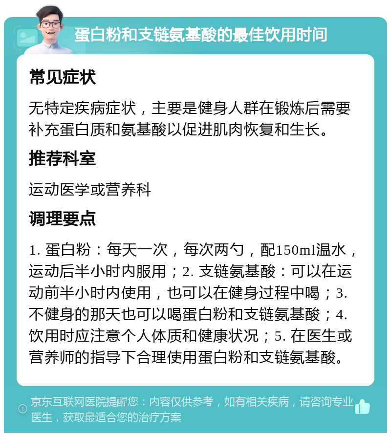 蛋白粉和支链氨基酸的最佳饮用时间 常见症状 无特定疾病症状，主要是健身人群在锻炼后需要补充蛋白质和氨基酸以促进肌肉恢复和生长。 推荐科室 运动医学或营养科 调理要点 1. 蛋白粉：每天一次，每次两勺，配150ml温水，运动后半小时内服用；2. 支链氨基酸：可以在运动前半小时内使用，也可以在健身过程中喝；3. 不健身的那天也可以喝蛋白粉和支链氨基酸；4. 饮用时应注意个人体质和健康状况；5. 在医生或营养师的指导下合理使用蛋白粉和支链氨基酸。