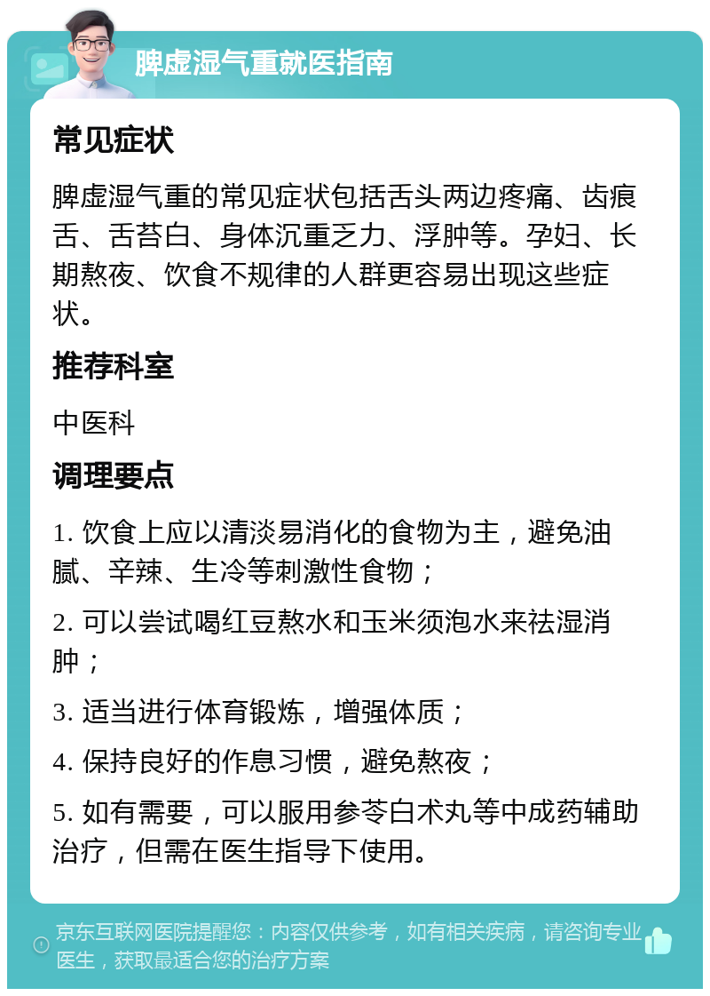 脾虚湿气重就医指南 常见症状 脾虚湿气重的常见症状包括舌头两边疼痛、齿痕舌、舌苔白、身体沉重乏力、浮肿等。孕妇、长期熬夜、饮食不规律的人群更容易出现这些症状。 推荐科室 中医科 调理要点 1. 饮食上应以清淡易消化的食物为主，避免油腻、辛辣、生冷等刺激性食物； 2. 可以尝试喝红豆熬水和玉米须泡水来祛湿消肿； 3. 适当进行体育锻炼，增强体质； 4. 保持良好的作息习惯，避免熬夜； 5. 如有需要，可以服用参苓白术丸等中成药辅助治疗，但需在医生指导下使用。