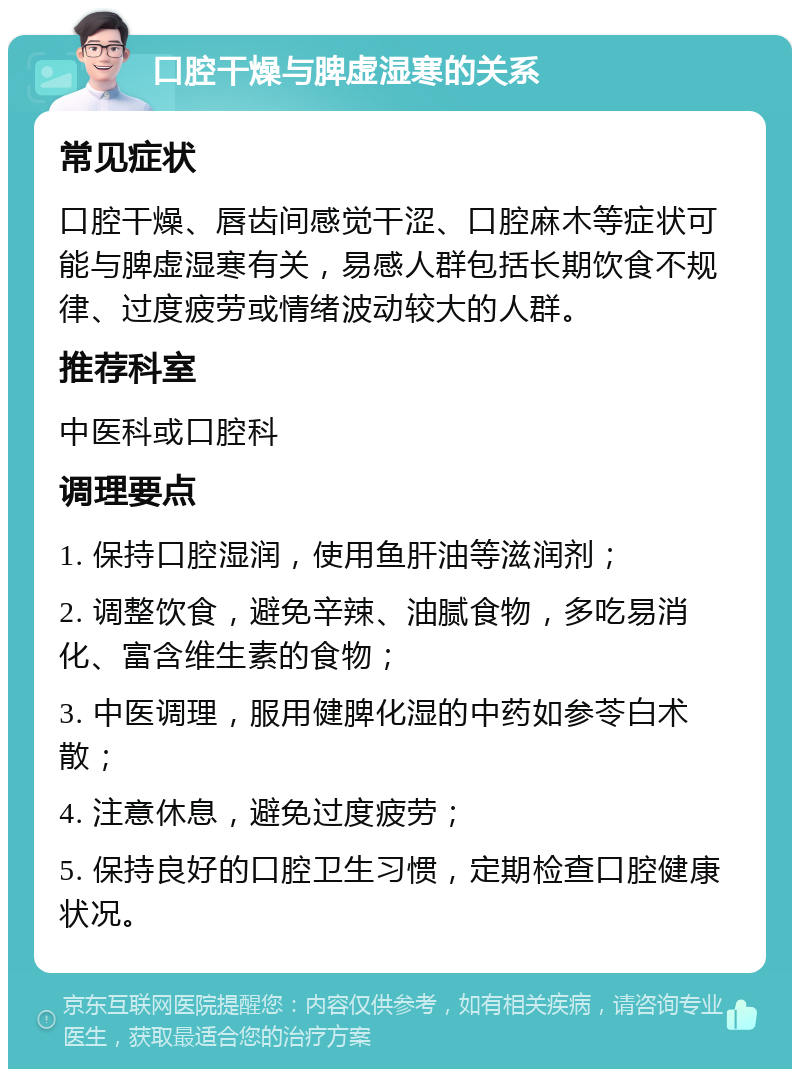 口腔干燥与脾虚湿寒的关系 常见症状 口腔干燥、唇齿间感觉干涩、口腔麻木等症状可能与脾虚湿寒有关，易感人群包括长期饮食不规律、过度疲劳或情绪波动较大的人群。 推荐科室 中医科或口腔科 调理要点 1. 保持口腔湿润，使用鱼肝油等滋润剂； 2. 调整饮食，避免辛辣、油腻食物，多吃易消化、富含维生素的食物； 3. 中医调理，服用健脾化湿的中药如参苓白术散； 4. 注意休息，避免过度疲劳； 5. 保持良好的口腔卫生习惯，定期检查口腔健康状况。