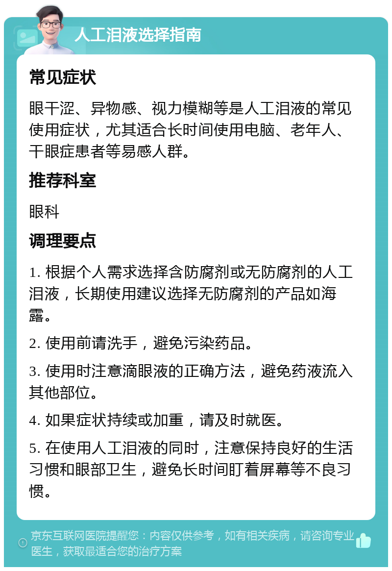 人工泪液选择指南 常见症状 眼干涩、异物感、视力模糊等是人工泪液的常见使用症状，尤其适合长时间使用电脑、老年人、干眼症患者等易感人群。 推荐科室 眼科 调理要点 1. 根据个人需求选择含防腐剂或无防腐剂的人工泪液，长期使用建议选择无防腐剂的产品如海露。 2. 使用前请洗手，避免污染药品。 3. 使用时注意滴眼液的正确方法，避免药液流入其他部位。 4. 如果症状持续或加重，请及时就医。 5. 在使用人工泪液的同时，注意保持良好的生活习惯和眼部卫生，避免长时间盯着屏幕等不良习惯。