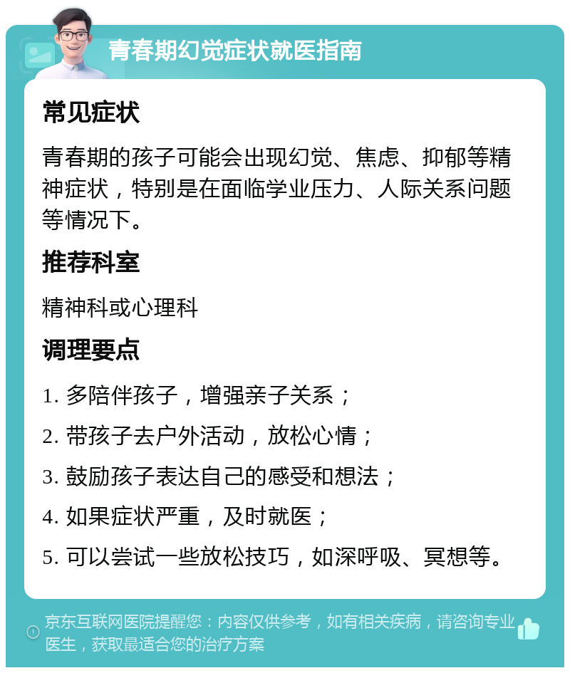 青春期幻觉症状就医指南 常见症状 青春期的孩子可能会出现幻觉、焦虑、抑郁等精神症状，特别是在面临学业压力、人际关系问题等情况下。 推荐科室 精神科或心理科 调理要点 1. 多陪伴孩子，增强亲子关系； 2. 带孩子去户外活动，放松心情； 3. 鼓励孩子表达自己的感受和想法； 4. 如果症状严重，及时就医； 5. 可以尝试一些放松技巧，如深呼吸、冥想等。