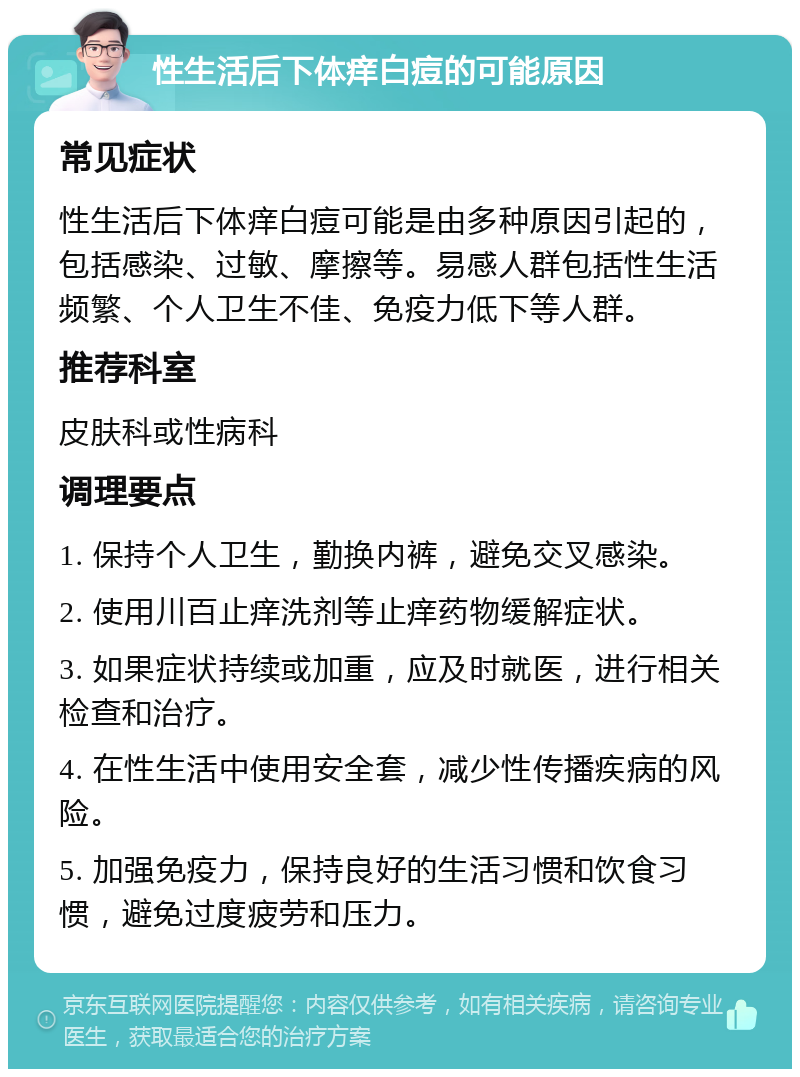 性生活后下体痒白痘的可能原因 常见症状 性生活后下体痒白痘可能是由多种原因引起的，包括感染、过敏、摩擦等。易感人群包括性生活频繁、个人卫生不佳、免疫力低下等人群。 推荐科室 皮肤科或性病科 调理要点 1. 保持个人卫生，勤换内裤，避免交叉感染。 2. 使用川百止痒洗剂等止痒药物缓解症状。 3. 如果症状持续或加重，应及时就医，进行相关检查和治疗。 4. 在性生活中使用安全套，减少性传播疾病的风险。 5. 加强免疫力，保持良好的生活习惯和饮食习惯，避免过度疲劳和压力。