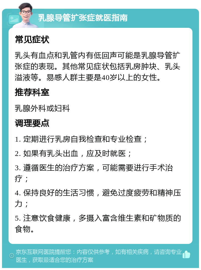 乳腺导管扩张症就医指南 常见症状 乳头有血点和乳管内有低回声可能是乳腺导管扩张症的表现。其他常见症状包括乳房肿块、乳头溢液等。易感人群主要是40岁以上的女性。 推荐科室 乳腺外科或妇科 调理要点 1. 定期进行乳房自我检查和专业检查； 2. 如果有乳头出血，应及时就医； 3. 遵循医生的治疗方案，可能需要进行手术治疗； 4. 保持良好的生活习惯，避免过度疲劳和精神压力； 5. 注意饮食健康，多摄入富含维生素和矿物质的食物。