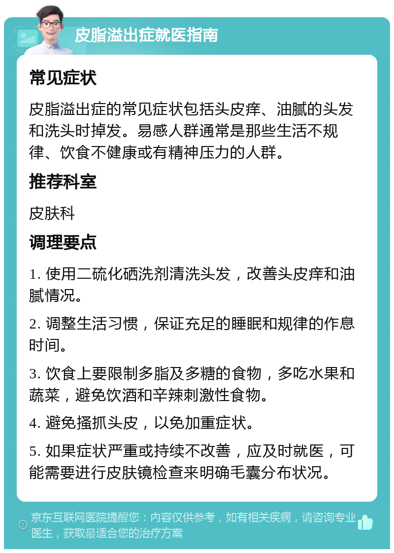 皮脂溢出症就医指南 常见症状 皮脂溢出症的常见症状包括头皮痒、油腻的头发和洗头时掉发。易感人群通常是那些生活不规律、饮食不健康或有精神压力的人群。 推荐科室 皮肤科 调理要点 1. 使用二硫化硒洗剂清洗头发，改善头皮痒和油腻情况。 2. 调整生活习惯，保证充足的睡眠和规律的作息时间。 3. 饮食上要限制多脂及多糖的食物，多吃水果和蔬菜，避免饮酒和辛辣刺激性食物。 4. 避免搔抓头皮，以免加重症状。 5. 如果症状严重或持续不改善，应及时就医，可能需要进行皮肤镜检查来明确毛囊分布状况。