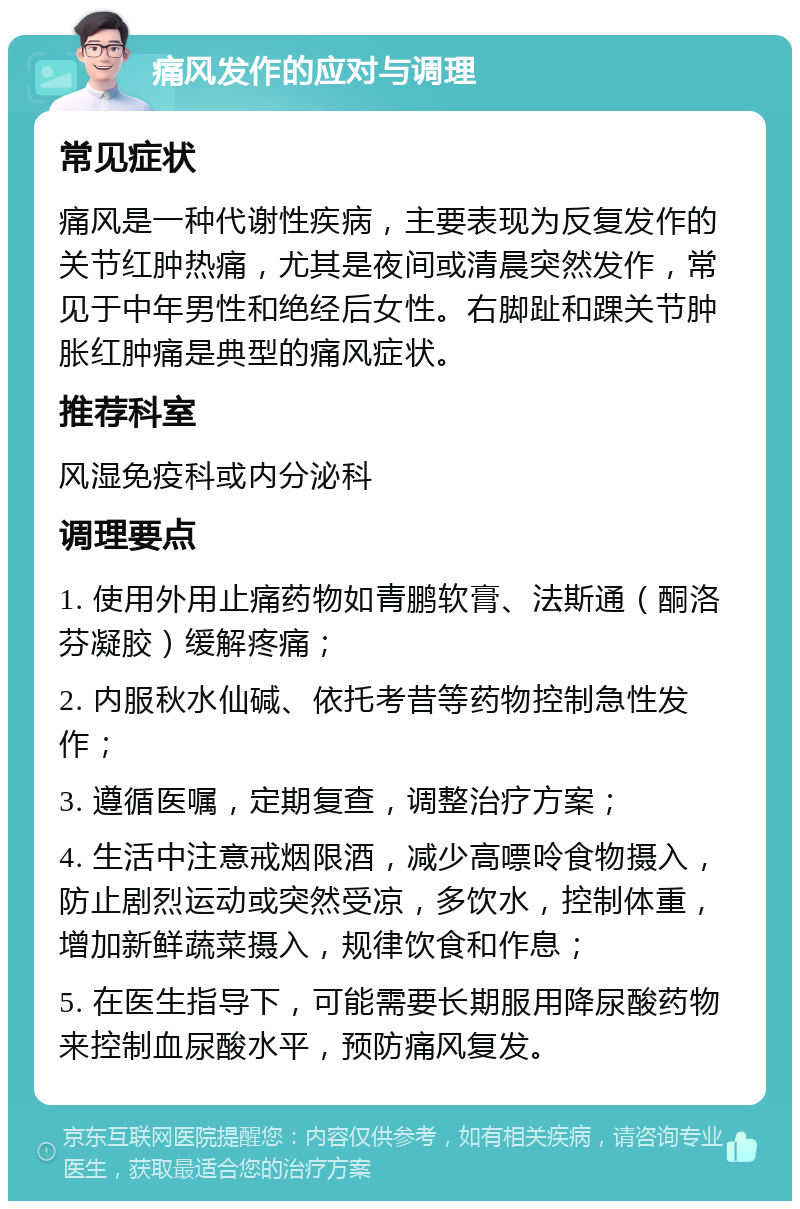 痛风发作的应对与调理 常见症状 痛风是一种代谢性疾病，主要表现为反复发作的关节红肿热痛，尤其是夜间或清晨突然发作，常见于中年男性和绝经后女性。右脚趾和踝关节肿胀红肿痛是典型的痛风症状。 推荐科室 风湿免疫科或内分泌科 调理要点 1. 使用外用止痛药物如青鹏软膏、法斯通（酮洛芬凝胶）缓解疼痛； 2. 内服秋水仙碱、依托考昔等药物控制急性发作； 3. 遵循医嘱，定期复查，调整治疗方案； 4. 生活中注意戒烟限酒，减少高嘌呤食物摄入，防止剧烈运动或突然受凉，多饮水，控制体重，增加新鲜蔬菜摄入，规律饮食和作息； 5. 在医生指导下，可能需要长期服用降尿酸药物来控制血尿酸水平，预防痛风复发。