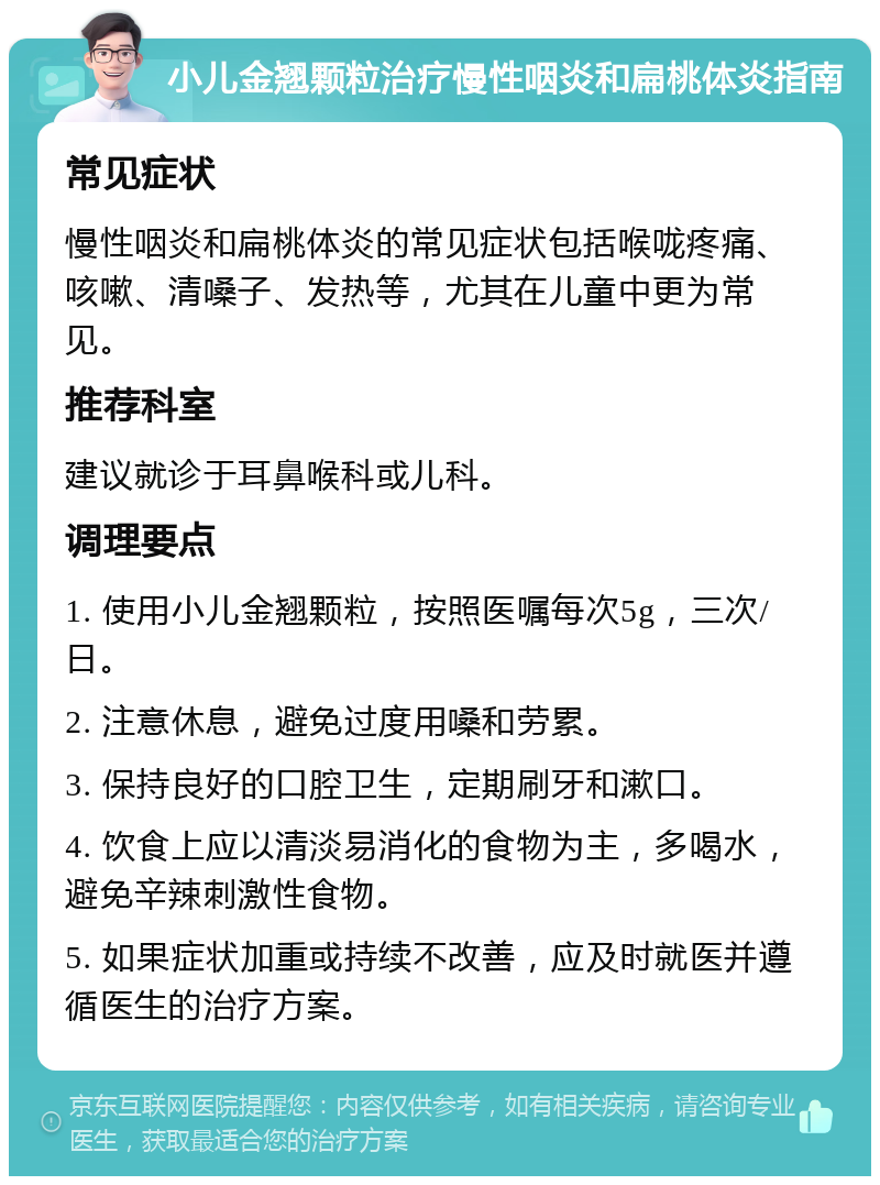 小儿金翘颗粒治疗慢性咽炎和扁桃体炎指南 常见症状 慢性咽炎和扁桃体炎的常见症状包括喉咙疼痛、咳嗽、清嗓子、发热等，尤其在儿童中更为常见。 推荐科室 建议就诊于耳鼻喉科或儿科。 调理要点 1. 使用小儿金翘颗粒，按照医嘱每次5g，三次/日。 2. 注意休息，避免过度用嗓和劳累。 3. 保持良好的口腔卫生，定期刷牙和漱口。 4. 饮食上应以清淡易消化的食物为主，多喝水，避免辛辣刺激性食物。 5. 如果症状加重或持续不改善，应及时就医并遵循医生的治疗方案。