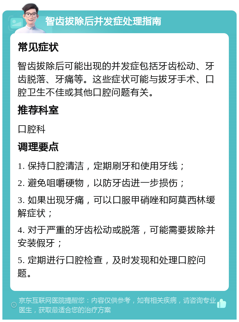 智齿拔除后并发症处理指南 常见症状 智齿拔除后可能出现的并发症包括牙齿松动、牙齿脱落、牙痛等。这些症状可能与拔牙手术、口腔卫生不佳或其他口腔问题有关。 推荐科室 口腔科 调理要点 1. 保持口腔清洁，定期刷牙和使用牙线； 2. 避免咀嚼硬物，以防牙齿进一步损伤； 3. 如果出现牙痛，可以口服甲硝唑和阿莫西林缓解症状； 4. 对于严重的牙齿松动或脱落，可能需要拔除并安装假牙； 5. 定期进行口腔检查，及时发现和处理口腔问题。