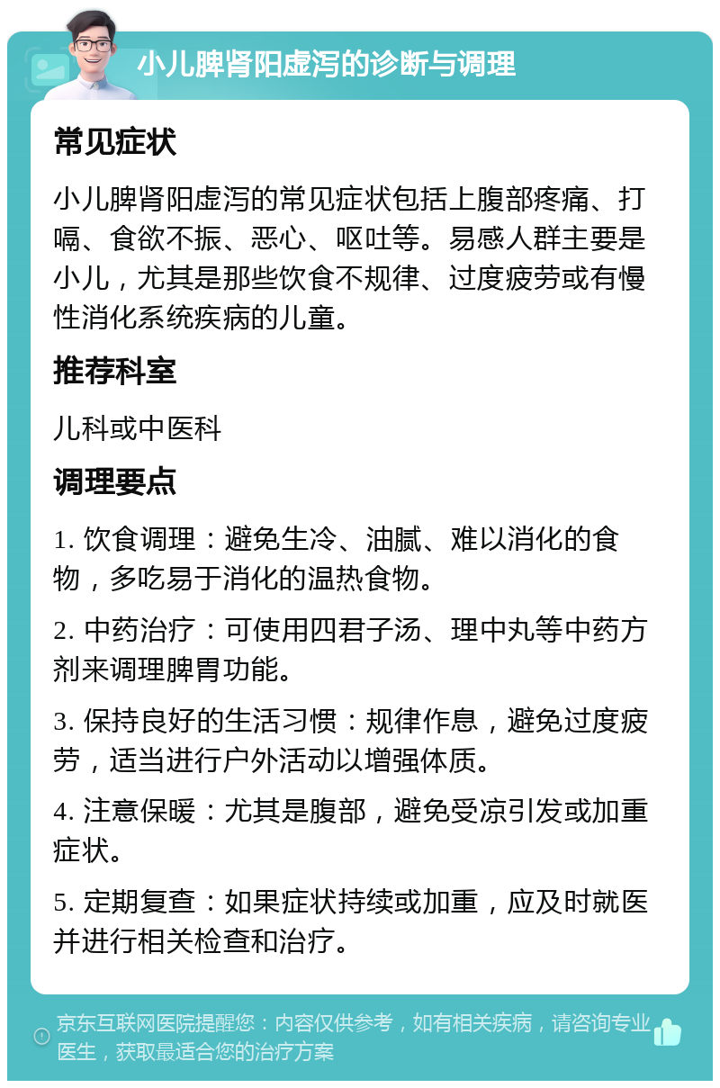 小儿脾肾阳虚泻的诊断与调理 常见症状 小儿脾肾阳虚泻的常见症状包括上腹部疼痛、打嗝、食欲不振、恶心、呕吐等。易感人群主要是小儿，尤其是那些饮食不规律、过度疲劳或有慢性消化系统疾病的儿童。 推荐科室 儿科或中医科 调理要点 1. 饮食调理：避免生冷、油腻、难以消化的食物，多吃易于消化的温热食物。 2. 中药治疗：可使用四君子汤、理中丸等中药方剂来调理脾胃功能。 3. 保持良好的生活习惯：规律作息，避免过度疲劳，适当进行户外活动以增强体质。 4. 注意保暖：尤其是腹部，避免受凉引发或加重症状。 5. 定期复查：如果症状持续或加重，应及时就医并进行相关检查和治疗。