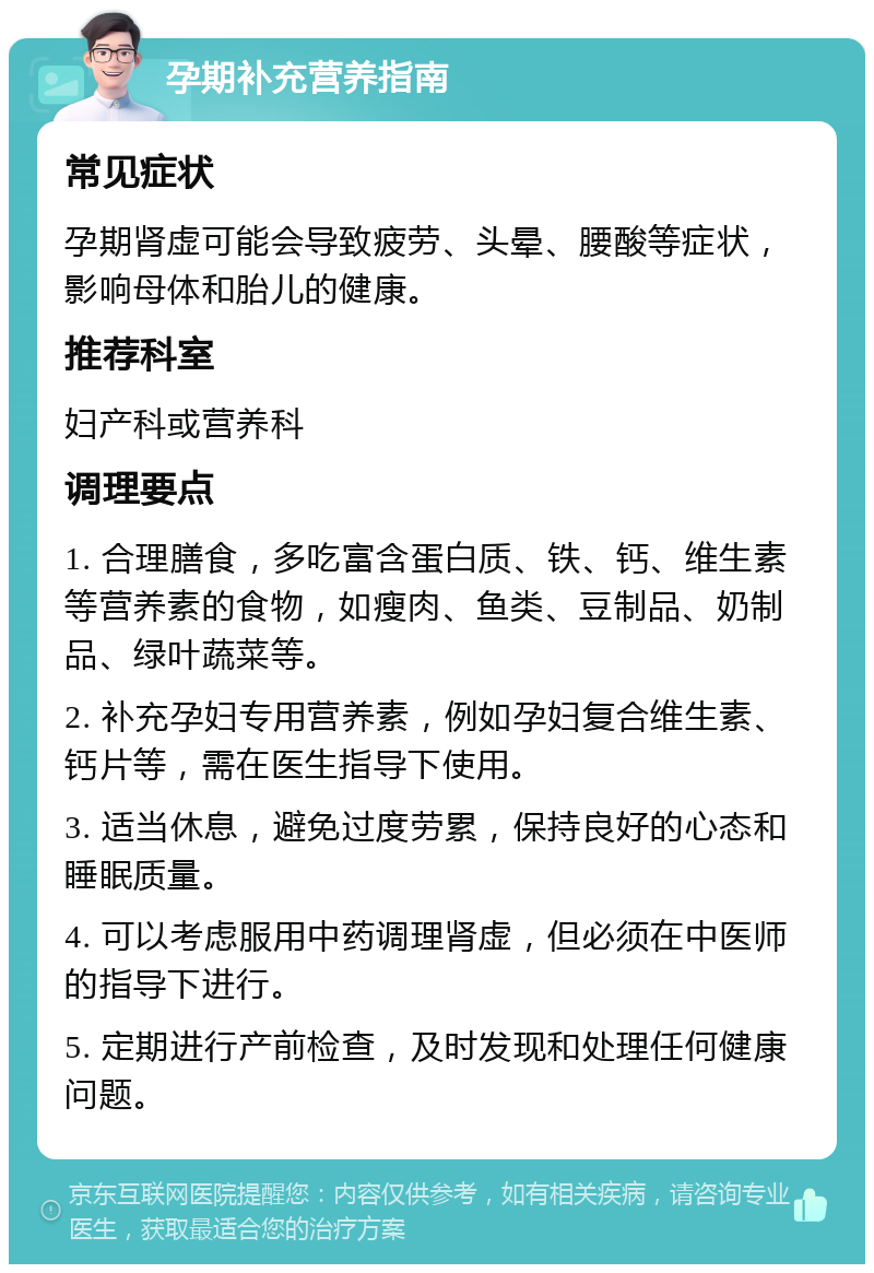 孕期补充营养指南 常见症状 孕期肾虚可能会导致疲劳、头晕、腰酸等症状，影响母体和胎儿的健康。 推荐科室 妇产科或营养科 调理要点 1. 合理膳食，多吃富含蛋白质、铁、钙、维生素等营养素的食物，如瘦肉、鱼类、豆制品、奶制品、绿叶蔬菜等。 2. 补充孕妇专用营养素，例如孕妇复合维生素、钙片等，需在医生指导下使用。 3. 适当休息，避免过度劳累，保持良好的心态和睡眠质量。 4. 可以考虑服用中药调理肾虚，但必须在中医师的指导下进行。 5. 定期进行产前检查，及时发现和处理任何健康问题。