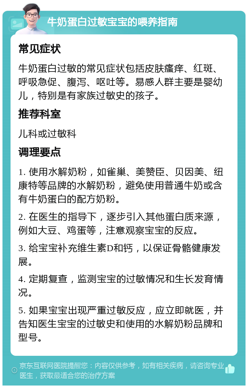 牛奶蛋白过敏宝宝的喂养指南 常见症状 牛奶蛋白过敏的常见症状包括皮肤瘙痒、红斑、呼吸急促、腹泻、呕吐等。易感人群主要是婴幼儿，特别是有家族过敏史的孩子。 推荐科室 儿科或过敏科 调理要点 1. 使用水解奶粉，如雀巢、美赞臣、贝因美、纽康特等品牌的水解奶粉，避免使用普通牛奶或含有牛奶蛋白的配方奶粉。 2. 在医生的指导下，逐步引入其他蛋白质来源，例如大豆、鸡蛋等，注意观察宝宝的反应。 3. 给宝宝补充维生素D和钙，以保证骨骼健康发展。 4. 定期复查，监测宝宝的过敏情况和生长发育情况。 5. 如果宝宝出现严重过敏反应，应立即就医，并告知医生宝宝的过敏史和使用的水解奶粉品牌和型号。