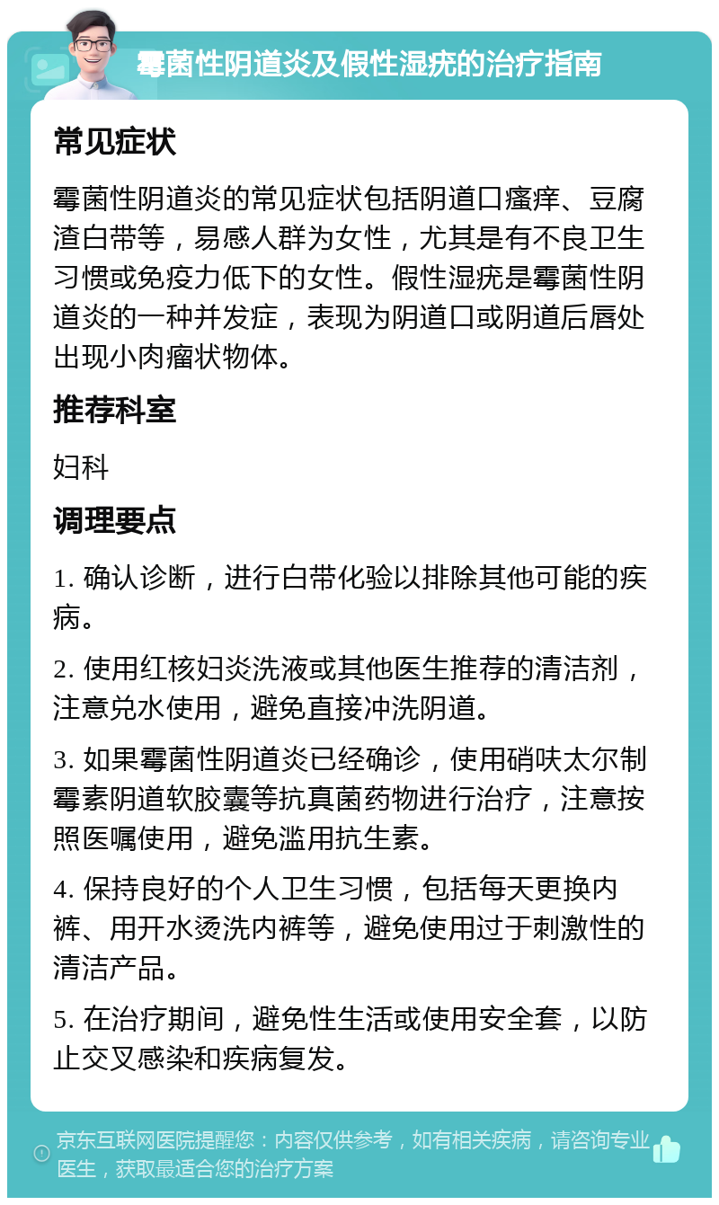 霉菌性阴道炎及假性湿疣的治疗指南 常见症状 霉菌性阴道炎的常见症状包括阴道口瘙痒、豆腐渣白带等，易感人群为女性，尤其是有不良卫生习惯或免疫力低下的女性。假性湿疣是霉菌性阴道炎的一种并发症，表现为阴道口或阴道后唇处出现小肉瘤状物体。 推荐科室 妇科 调理要点 1. 确认诊断，进行白带化验以排除其他可能的疾病。 2. 使用红核妇炎洗液或其他医生推荐的清洁剂，注意兑水使用，避免直接冲洗阴道。 3. 如果霉菌性阴道炎已经确诊，使用硝呋太尔制霉素阴道软胶囊等抗真菌药物进行治疗，注意按照医嘱使用，避免滥用抗生素。 4. 保持良好的个人卫生习惯，包括每天更换内裤、用开水烫洗内裤等，避免使用过于刺激性的清洁产品。 5. 在治疗期间，避免性生活或使用安全套，以防止交叉感染和疾病复发。