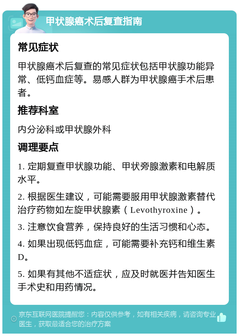 甲状腺癌术后复查指南 常见症状 甲状腺癌术后复查的常见症状包括甲状腺功能异常、低钙血症等。易感人群为甲状腺癌手术后患者。 推荐科室 内分泌科或甲状腺外科 调理要点 1. 定期复查甲状腺功能、甲状旁腺激素和电解质水平。 2. 根据医生建议，可能需要服用甲状腺激素替代治疗药物如左旋甲状腺素（Levothyroxine）。 3. 注意饮食营养，保持良好的生活习惯和心态。 4. 如果出现低钙血症，可能需要补充钙和维生素D。 5. 如果有其他不适症状，应及时就医并告知医生手术史和用药情况。