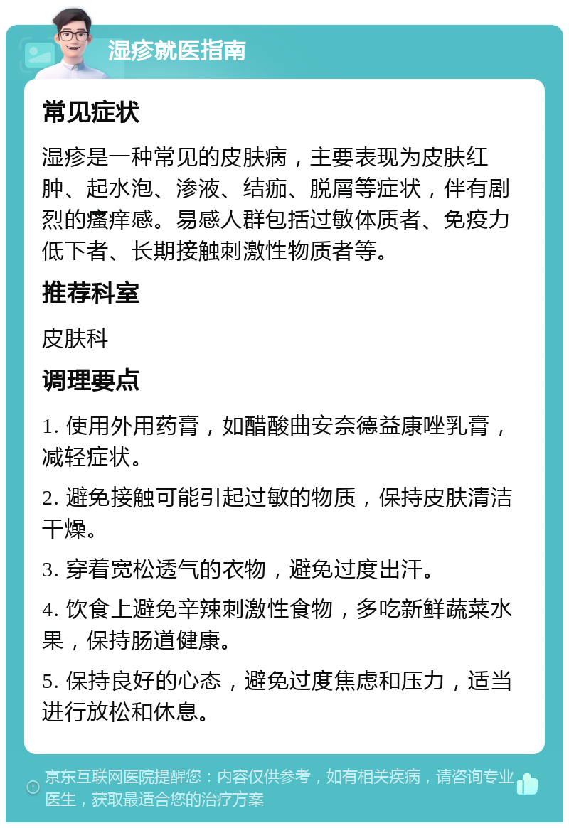 湿疹就医指南 常见症状 湿疹是一种常见的皮肤病，主要表现为皮肤红肿、起水泡、渗液、结痂、脱屑等症状，伴有剧烈的瘙痒感。易感人群包括过敏体质者、免疫力低下者、长期接触刺激性物质者等。 推荐科室 皮肤科 调理要点 1. 使用外用药膏，如醋酸曲安奈德益康唑乳膏，减轻症状。 2. 避免接触可能引起过敏的物质，保持皮肤清洁干燥。 3. 穿着宽松透气的衣物，避免过度出汗。 4. 饮食上避免辛辣刺激性食物，多吃新鲜蔬菜水果，保持肠道健康。 5. 保持良好的心态，避免过度焦虑和压力，适当进行放松和休息。