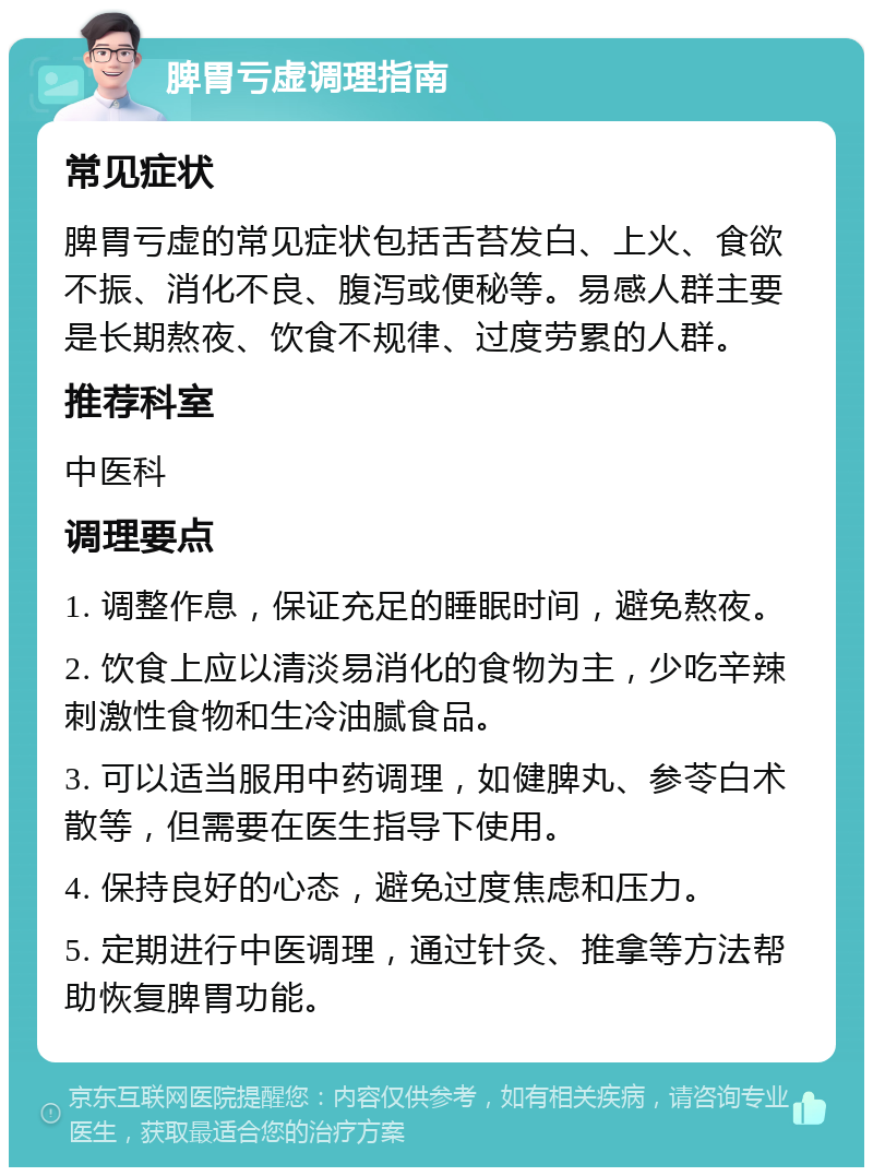 脾胃亏虚调理指南 常见症状 脾胃亏虚的常见症状包括舌苔发白、上火、食欲不振、消化不良、腹泻或便秘等。易感人群主要是长期熬夜、饮食不规律、过度劳累的人群。 推荐科室 中医科 调理要点 1. 调整作息，保证充足的睡眠时间，避免熬夜。 2. 饮食上应以清淡易消化的食物为主，少吃辛辣刺激性食物和生冷油腻食品。 3. 可以适当服用中药调理，如健脾丸、参苓白术散等，但需要在医生指导下使用。 4. 保持良好的心态，避免过度焦虑和压力。 5. 定期进行中医调理，通过针灸、推拿等方法帮助恢复脾胃功能。