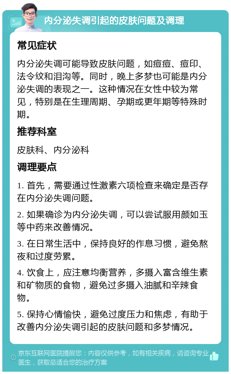 内分泌失调引起的皮肤问题及调理 常见症状 内分泌失调可能导致皮肤问题，如痘痘、痘印、法令纹和泪沟等。同时，晚上多梦也可能是内分泌失调的表现之一。这种情况在女性中较为常见，特别是在生理周期、孕期或更年期等特殊时期。 推荐科室 皮肤科、内分泌科 调理要点 1. 首先，需要通过性激素六项检查来确定是否存在内分泌失调问题。 2. 如果确诊为内分泌失调，可以尝试服用颜如玉等中药来改善情况。 3. 在日常生活中，保持良好的作息习惯，避免熬夜和过度劳累。 4. 饮食上，应注意均衡营养，多摄入富含维生素和矿物质的食物，避免过多摄入油腻和辛辣食物。 5. 保持心情愉快，避免过度压力和焦虑，有助于改善内分泌失调引起的皮肤问题和多梦情况。