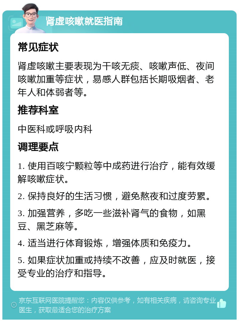 肾虚咳嗽就医指南 常见症状 肾虚咳嗽主要表现为干咳无痰、咳嗽声低、夜间咳嗽加重等症状，易感人群包括长期吸烟者、老年人和体弱者等。 推荐科室 中医科或呼吸内科 调理要点 1. 使用百咳宁颗粒等中成药进行治疗，能有效缓解咳嗽症状。 2. 保持良好的生活习惯，避免熬夜和过度劳累。 3. 加强营养，多吃一些滋补肾气的食物，如黑豆、黑芝麻等。 4. 适当进行体育锻炼，增强体质和免疫力。 5. 如果症状加重或持续不改善，应及时就医，接受专业的治疗和指导。