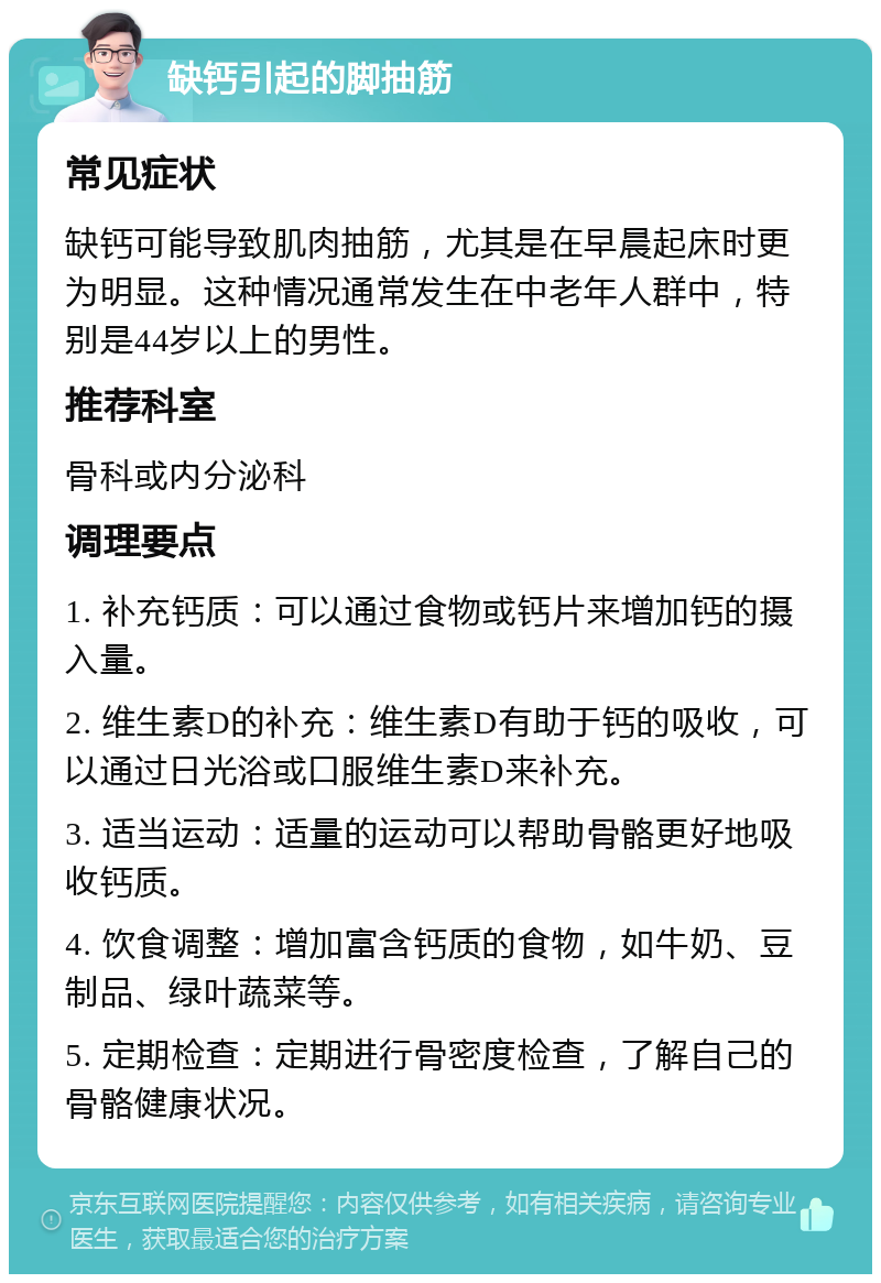 缺钙引起的脚抽筋 常见症状 缺钙可能导致肌肉抽筋，尤其是在早晨起床时更为明显。这种情况通常发生在中老年人群中，特别是44岁以上的男性。 推荐科室 骨科或内分泌科 调理要点 1. 补充钙质：可以通过食物或钙片来增加钙的摄入量。 2. 维生素D的补充：维生素D有助于钙的吸收，可以通过日光浴或口服维生素D来补充。 3. 适当运动：适量的运动可以帮助骨骼更好地吸收钙质。 4. 饮食调整：增加富含钙质的食物，如牛奶、豆制品、绿叶蔬菜等。 5. 定期检查：定期进行骨密度检查，了解自己的骨骼健康状况。