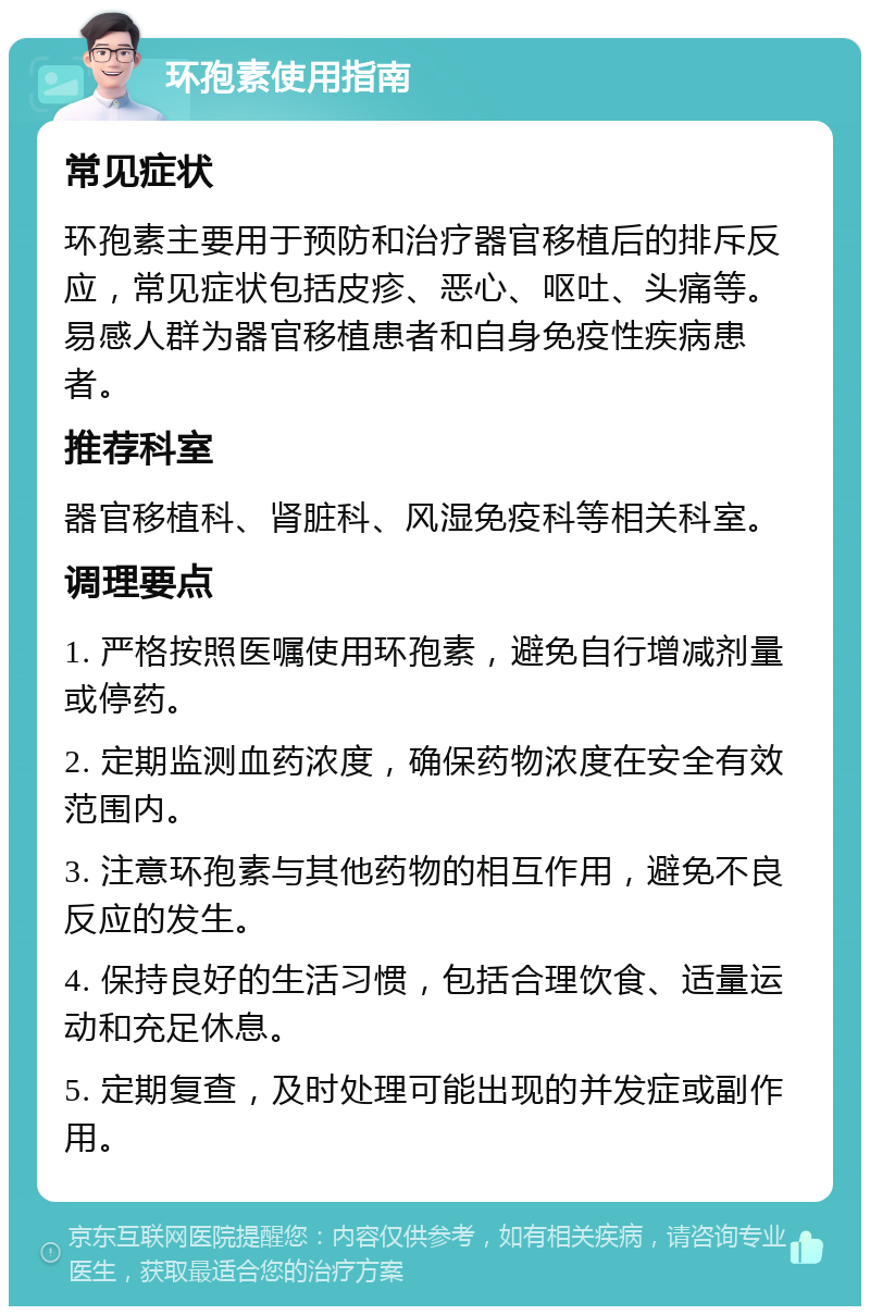 环孢素使用指南 常见症状 环孢素主要用于预防和治疗器官移植后的排斥反应，常见症状包括皮疹、恶心、呕吐、头痛等。易感人群为器官移植患者和自身免疫性疾病患者。 推荐科室 器官移植科、肾脏科、风湿免疫科等相关科室。 调理要点 1. 严格按照医嘱使用环孢素，避免自行增减剂量或停药。 2. 定期监测血药浓度，确保药物浓度在安全有效范围内。 3. 注意环孢素与其他药物的相互作用，避免不良反应的发生。 4. 保持良好的生活习惯，包括合理饮食、适量运动和充足休息。 5. 定期复查，及时处理可能出现的并发症或副作用。