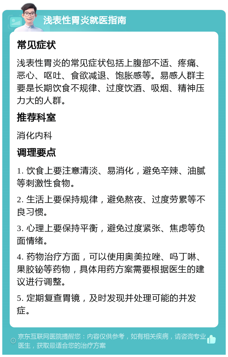 浅表性胃炎就医指南 常见症状 浅表性胃炎的常见症状包括上腹部不适、疼痛、恶心、呕吐、食欲减退、饱胀感等。易感人群主要是长期饮食不规律、过度饮酒、吸烟、精神压力大的人群。 推荐科室 消化内科 调理要点 1. 饮食上要注意清淡、易消化，避免辛辣、油腻等刺激性食物。 2. 生活上要保持规律，避免熬夜、过度劳累等不良习惯。 3. 心理上要保持平衡，避免过度紧张、焦虑等负面情绪。 4. 药物治疗方面，可以使用奥美拉唑、吗丁啉、果胶铋等药物，具体用药方案需要根据医生的建议进行调整。 5. 定期复查胃镜，及时发现并处理可能的并发症。