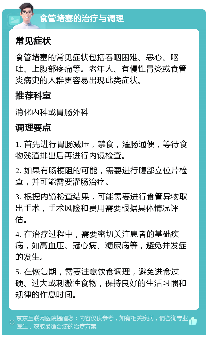 食管堵塞的治疗与调理 常见症状 食管堵塞的常见症状包括吞咽困难、恶心、呕吐、上腹部疼痛等。老年人、有慢性胃炎或食管炎病史的人群更容易出现此类症状。 推荐科室 消化内科或胃肠外科 调理要点 1. 首先进行胃肠减压，禁食，灌肠通便，等待食物残渣排出后再进行内镜检查。 2. 如果有肠梗阻的可能，需要进行腹部立位片检查，并可能需要灌肠治疗。 3. 根据内镜检查结果，可能需要进行食管异物取出手术，手术风险和费用需要根据具体情况评估。 4. 在治疗过程中，需要密切关注患者的基础疾病，如高血压、冠心病、糖尿病等，避免并发症的发生。 5. 在恢复期，需要注意饮食调理，避免进食过硬、过大或刺激性食物，保持良好的生活习惯和规律的作息时间。