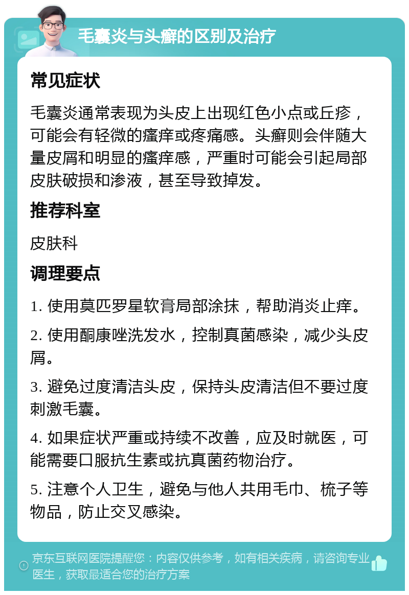 毛囊炎与头癣的区别及治疗 常见症状 毛囊炎通常表现为头皮上出现红色小点或丘疹，可能会有轻微的瘙痒或疼痛感。头癣则会伴随大量皮屑和明显的瘙痒感，严重时可能会引起局部皮肤破损和渗液，甚至导致掉发。 推荐科室 皮肤科 调理要点 1. 使用莫匹罗星软膏局部涂抹，帮助消炎止痒。 2. 使用酮康唑洗发水，控制真菌感染，减少头皮屑。 3. 避免过度清洁头皮，保持头皮清洁但不要过度刺激毛囊。 4. 如果症状严重或持续不改善，应及时就医，可能需要口服抗生素或抗真菌药物治疗。 5. 注意个人卫生，避免与他人共用毛巾、梳子等物品，防止交叉感染。