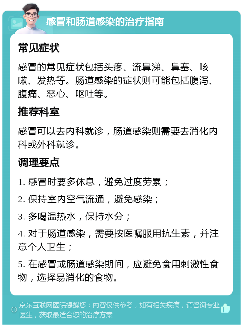 感冒和肠道感染的治疗指南 常见症状 感冒的常见症状包括头疼、流鼻涕、鼻塞、咳嗽、发热等。肠道感染的症状则可能包括腹泻、腹痛、恶心、呕吐等。 推荐科室 感冒可以去内科就诊，肠道感染则需要去消化内科或外科就诊。 调理要点 1. 感冒时要多休息，避免过度劳累； 2. 保持室内空气流通，避免感染； 3. 多喝温热水，保持水分； 4. 对于肠道感染，需要按医嘱服用抗生素，并注意个人卫生； 5. 在感冒或肠道感染期间，应避免食用刺激性食物，选择易消化的食物。