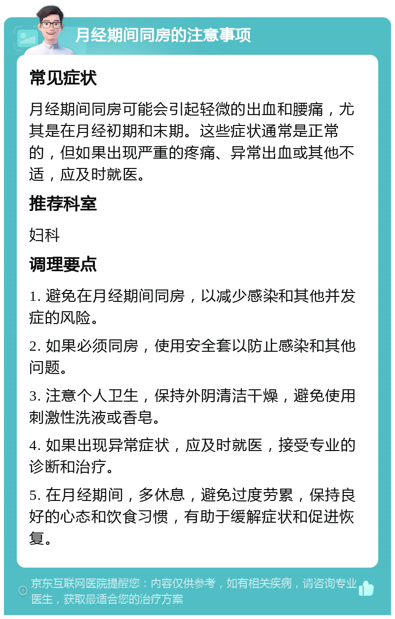 月经期间同房的注意事项 常见症状 月经期间同房可能会引起轻微的出血和腰痛，尤其是在月经初期和末期。这些症状通常是正常的，但如果出现严重的疼痛、异常出血或其他不适，应及时就医。 推荐科室 妇科 调理要点 1. 避免在月经期间同房，以减少感染和其他并发症的风险。 2. 如果必须同房，使用安全套以防止感染和其他问题。 3. 注意个人卫生，保持外阴清洁干燥，避免使用刺激性洗液或香皂。 4. 如果出现异常症状，应及时就医，接受专业的诊断和治疗。 5. 在月经期间，多休息，避免过度劳累，保持良好的心态和饮食习惯，有助于缓解症状和促进恢复。