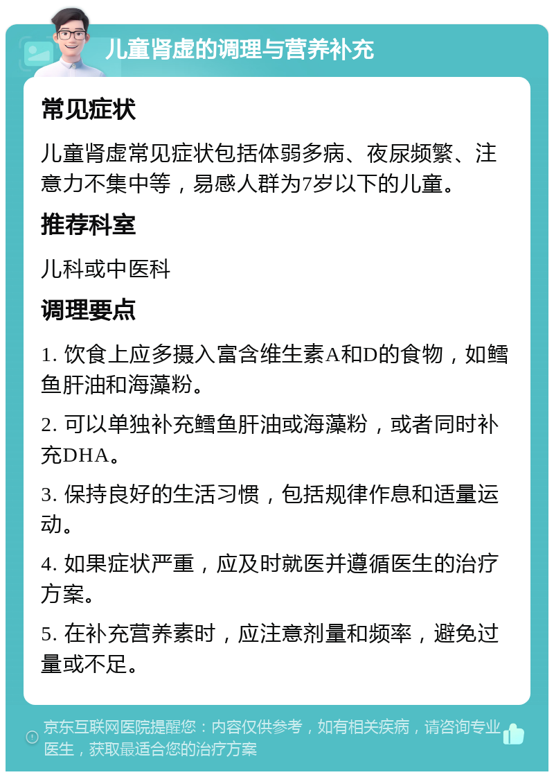 儿童肾虚的调理与营养补充 常见症状 儿童肾虚常见症状包括体弱多病、夜尿频繁、注意力不集中等，易感人群为7岁以下的儿童。 推荐科室 儿科或中医科 调理要点 1. 饮食上应多摄入富含维生素A和D的食物，如鳕鱼肝油和海藻粉。 2. 可以单独补充鳕鱼肝油或海藻粉，或者同时补充DHA。 3. 保持良好的生活习惯，包括规律作息和适量运动。 4. 如果症状严重，应及时就医并遵循医生的治疗方案。 5. 在补充营养素时，应注意剂量和频率，避免过量或不足。